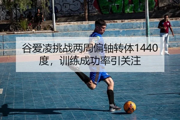 谷爱凌挑战两周偏轴转体1440度，训练成功率引关注